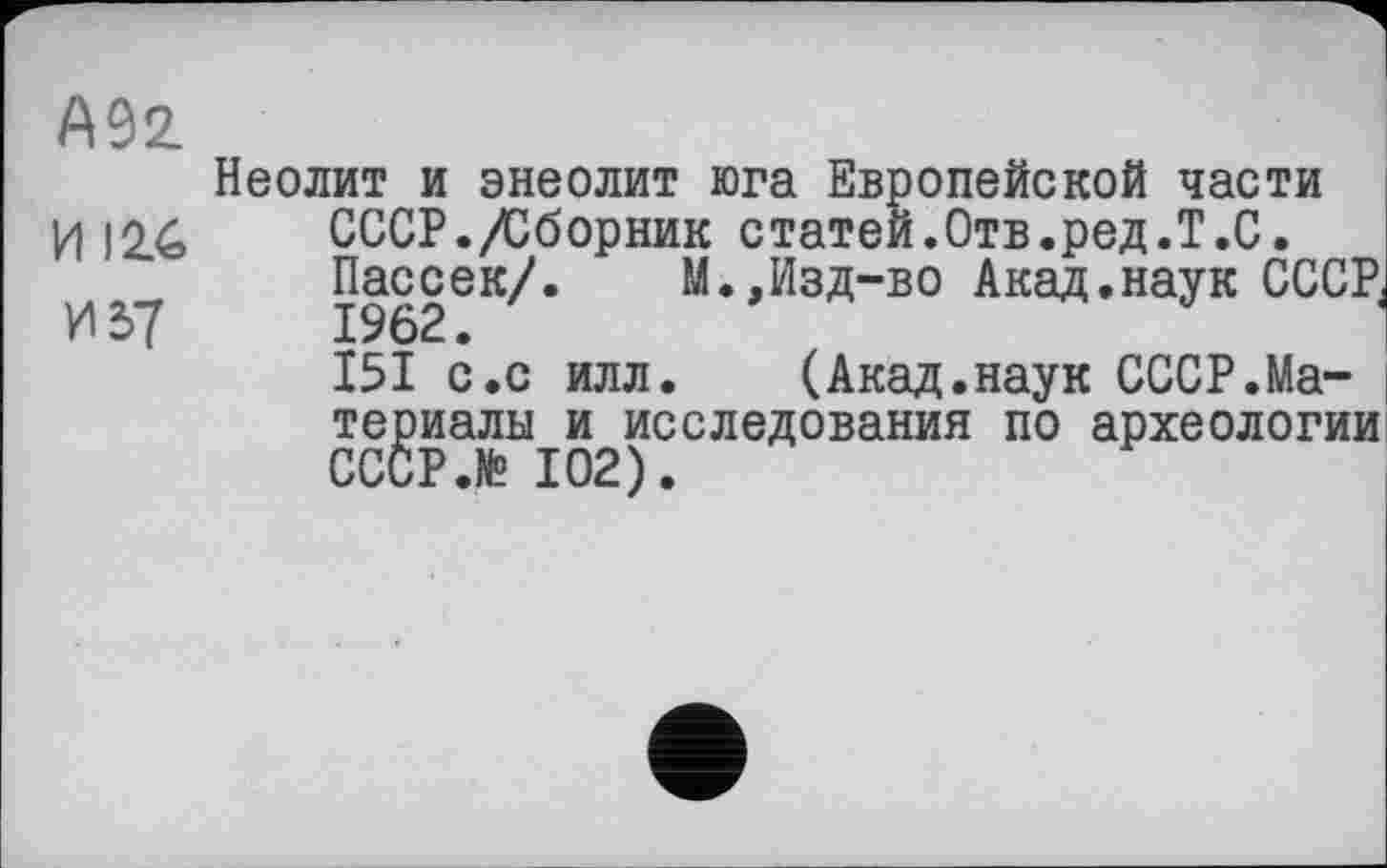 ﻿А92.
Неолит и энеолит юга Европейской части И 12.6	СССР./Сборник статей.Отв.ред.Т.С.
Пассек/.	М.,Изд-во Акад.наук СССР,
И37	1962.	I
I5I с.с илл. (Акад.наук СССР.Материалы и исследования по археологии CCCP.te 102).